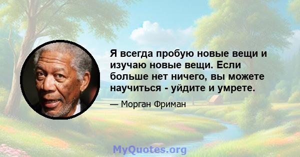 Я всегда пробую новые вещи и изучаю новые вещи. Если больше нет ничего, вы можете научиться - уйдите и умрете.