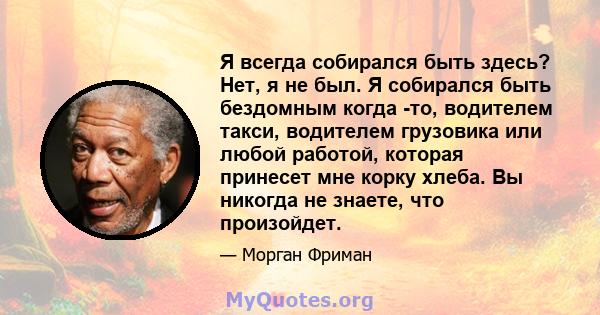 Я всегда собирался быть здесь? Нет, я не был. Я собирался быть бездомным когда -то, водителем такси, водителем грузовика или любой работой, которая принесет мне корку хлеба. Вы никогда не знаете, что произойдет.