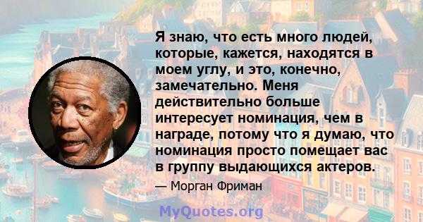 Я знаю, что есть много людей, которые, кажется, находятся в моем углу, и это, конечно, замечательно. Меня действительно больше интересует номинация, чем в награде, потому что я думаю, что номинация просто помещает вас в 