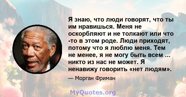 Я знаю, что люди говорят, что ты им нравишься. Меня не оскорбляют и не толкают или что -то в этом роде. Люди приходят, потому что я люблю меня. Тем не менее, я не могу быть всем ... никто из нас не может. Я ненавижу