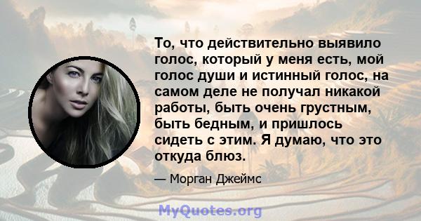 То, что действительно выявило голос, который у меня есть, мой голос души и истинный голос, на самом деле не получал никакой работы, быть очень грустным, быть бедным, и пришлось сидеть с этим. Я думаю, что это откуда