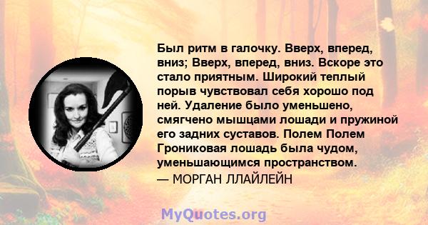 Был ритм в галочку. Вверх, вперед, вниз; Вверх, вперед, вниз. Вскоре это стало приятным. Широкий теплый порыв чувствовал себя хорошо под ней. Удаление было уменьшено, смягчено мышцами лошади и пружиной его задних