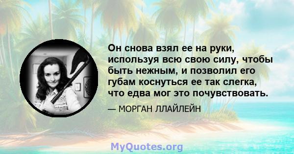 Он снова взял ее на руки, используя всю свою силу, чтобы быть нежным, и позволил его губам коснуться ее так слегка, что едва мог это почувствовать.