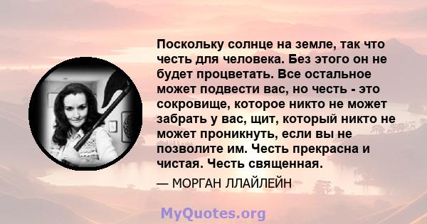 Поскольку солнце на земле, так что честь для человека. Без этого он не будет процветать. Все остальное может подвести вас, но честь - это сокровище, которое никто не может забрать у вас, щит, который никто не может