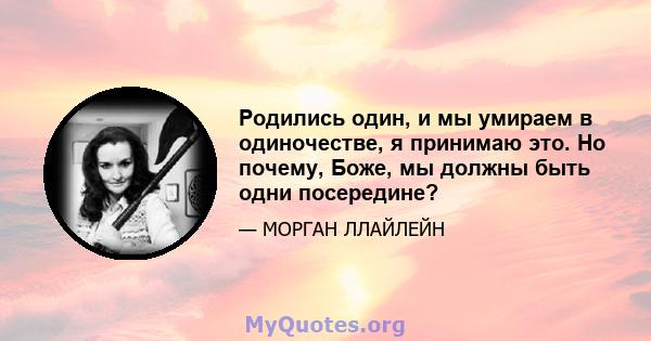 Родились один, и мы умираем в одиночестве, я принимаю это. Но почему, Боже, мы должны быть одни посередине?