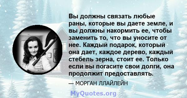 Вы должны связать любые раны, которые вы даете земле, и вы должны накормить ее, чтобы заменить то, что вы уносите от нее. Каждый подарок, который она дает, каждое дерево, каждый стебель зерна, стоит ее. Только если вы