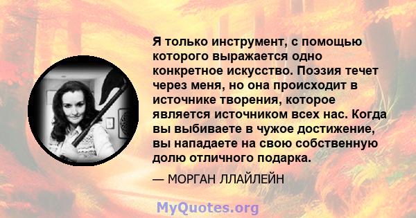 Я только инструмент, с помощью которого выражается одно конкретное искусство. Поэзия течет через меня, но она происходит в источнике творения, которое является источником всех нас. Когда вы выбиваете в чужое достижение, 