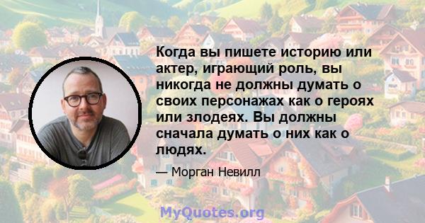 Когда вы пишете историю или актер, играющий роль, вы никогда не должны думать о своих персонажах как о героях или злодеях. Вы должны сначала думать о них как о людях.