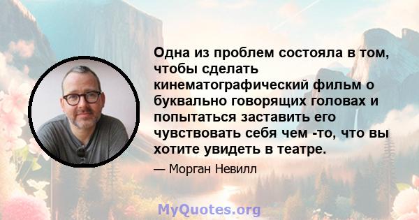 Одна из проблем состояла в том, чтобы сделать кинематографический фильм о буквально говорящих головах и попытаться заставить его чувствовать себя чем -то, что вы хотите увидеть в театре.