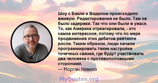 Шоу с Бакли и Видалом происходило вживую. Редактирования не было. Там не было задержки. Так что они были в ужасе. То, как Америка отреагировала, - это самое интересное, потому что по мере продвижения этих дебатов