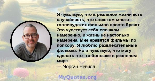 Я чувствую, что в реальной жизни есть случайность, что слишком много голливудских фильмов просто бреют. Это чувствует себя слишком намеренно, и жизнь не настолько намерена. Мне нравятся фильмы по попкору. Я люблю