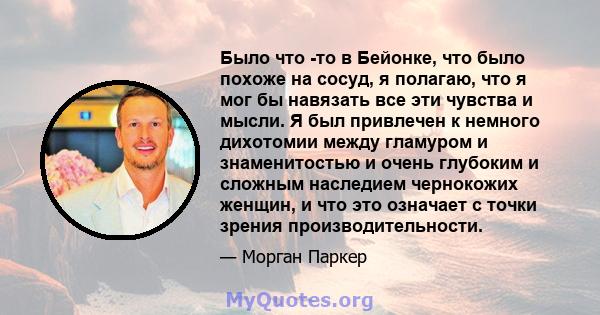 Было что -то в Бейонке, что было похоже на сосуд, я полагаю, что я мог бы навязать все эти чувства и мысли. Я был привлечен к немного дихотомии между гламуром и знаменитостью и очень глубоким и сложным наследием