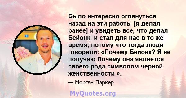 Было интересно оглянуться назад на эти работы [я делал ранее] и увидеть все, что делал Бейонк, и стал для нас в то же время, потому что тогда люди говорили: «Почему Бейонк? Я не получаю Почему она является своего рода