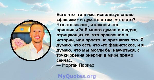 Есть что -то в нас, используя слово «фашизм» и думать о том, «что это? Что это значит, и каковы его принципы?» Я много думал о людях, отрицающих то, что произошло в истории, или просто не признавая это. Я думаю, что