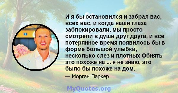 И я бы остановился и забрал вас, всех вас, и когда наши глаза заблокировали, мы просто смотрели в души друг друга, и все потерянное время появилось бы в форме большой улыбки, несколько слез и плотных Обнять это похоже