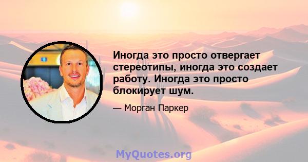 Иногда это просто отвергает стереотипы, иногда это создает работу. Иногда это просто блокирует шум.