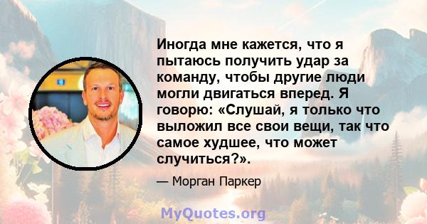 Иногда мне кажется, что я пытаюсь получить удар за команду, чтобы другие люди могли двигаться вперед. Я говорю: «Слушай, я только что выложил все свои вещи, так что самое худшее, что может случиться?».