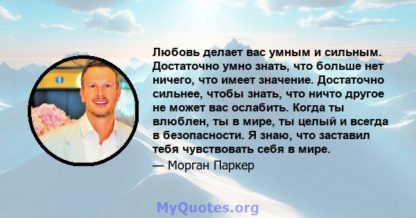 Любовь делает вас умным и сильным. Достаточно умно знать, что больше нет ничего, что имеет значение. Достаточно сильнее, чтобы знать, что ничто другое не может вас ослабить. Когда ты влюблен, ты в мире, ты целый и