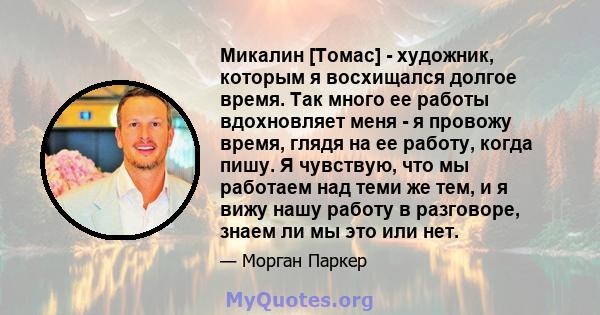 Микалин [Томас] - художник, которым я восхищался долгое время. Так много ее работы вдохновляет меня - я провожу время, глядя на ее работу, когда пишу. Я чувствую, что мы работаем над теми же тем, и я вижу нашу работу в