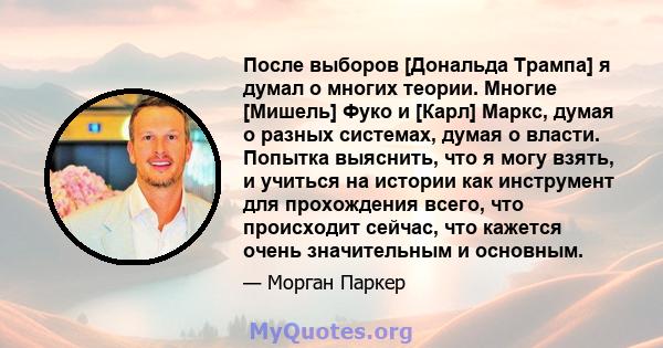 После выборов [Дональда Трампа] я думал о многих теории. Многие [Мишель] Фуко и [Карл] Маркс, думая о разных системах, думая о власти. Попытка выяснить, что я могу взять, и учиться на истории как инструмент для