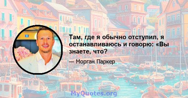 Там, где я обычно отступил, я останавливаюсь и говорю: «Вы знаете, что?