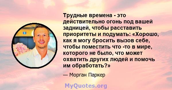 Трудные времена - это действительно огонь под вашей задницей, чтобы расставить приоритеты и подумать: «Хорошо, как я могу бросить вызов себе, чтобы поместить что -то в мире, которого не было, что может охватить других