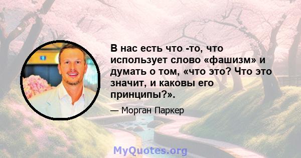 В нас есть что -то, что использует слово «фашизм» и думать о том, «что это? Что это значит, и каковы его принципы?».