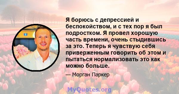 Я борюсь с депрессией и беспокойством, и с тех пор я был подростком. Я провел хорошую часть времени, очень стыдившись за это. Теперь я чувствую себя приверженным говорить об этом и пытаться нормализовать это как можно