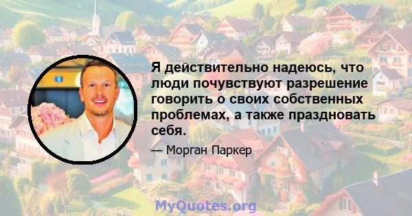 Я действительно надеюсь, что люди почувствуют разрешение говорить о своих собственных проблемах, а также праздновать себя.