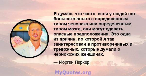 Я думаю, что часто, если у людей нет большого опыта с определенным типом человека или определенным типом мозга, они могут сделать опасные предположения. Это одна из причин, по которой я так заинтересован в