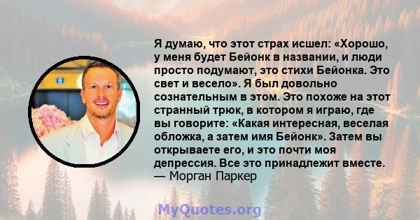 Я думаю, что этот страх исшел: «Хорошо, у меня будет Бейонк в названии, и люди просто подумают, это стихи Бейонка. Это свет и весело». Я был довольно сознательным в этом. Это похоже на этот странный трюк, в котором я