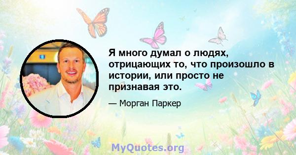 Я много думал о людях, отрицающих то, что произошло в истории, или просто не признавая это.