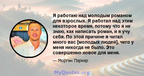 Я работаю над молодым романом для взрослых. Я работал над этим некоторое время, потому что я не знаю, как написать роман, и я учу себя. По этой причине я читал много вас [молодых людей], чего у меня никогда не было. Это 