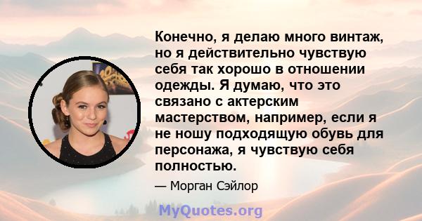 Конечно, я делаю много винтаж, но я действительно чувствую себя так хорошо в отношении одежды. Я думаю, что это связано с актерским мастерством, например, если я не ношу подходящую обувь для персонажа, я чувствую себя