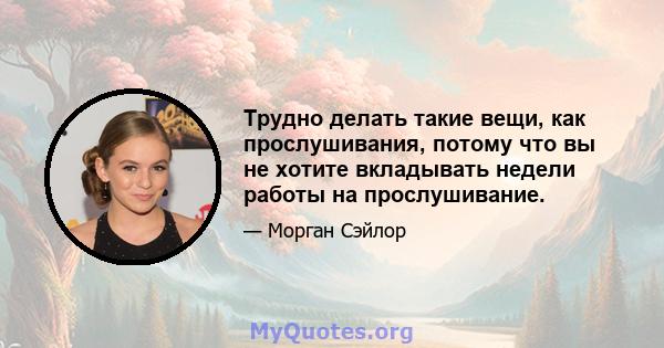 Трудно делать такие вещи, как прослушивания, потому что вы не хотите вкладывать недели работы на прослушивание.