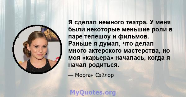 Я сделал немного театра. У меня были некоторые меньшие роли в паре телешоу и фильмов. Раньше я думал, что делал много актерского мастерства, но моя «карьера» началась, когда я начал родиться.