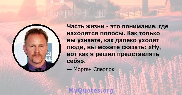 Часть жизни - это понимание, где находятся полосы. Как только вы узнаете, как далеко уходят люди, вы можете сказать: «Ну, вот как я решил представлять себя».