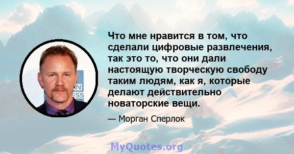 Что мне нравится в том, что сделали цифровые развлечения, так это то, что они дали настоящую творческую свободу таким людям, как я, которые делают действительно новаторские вещи.