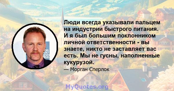 Люди всегда указывали пальцем на индустрии быстрого питания. И я был большим поклонником личной ответственности - вы знаете, никто не заставляет вас есть. Мы не гусны, наполненные кукурузой.