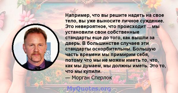 Например, что вы решите надеть на свое тело, вы уже выносите личное суждение. Это невероятное, что происходит ... мы установили свои собственные стандарты еще до того, как вышли за дверь. В большинстве случаев эти