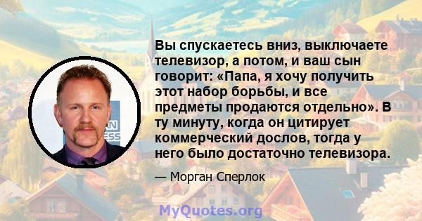 Вы спускаетесь вниз, выключаете телевизор, а потом, и ваш сын говорит: «Папа, я хочу получить этот набор борьбы, и все предметы продаются отдельно». В ту минуту, когда он цитирует коммерческий дослов, тогда у него было