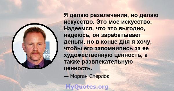 Я делаю развлечения, но делаю искусство. Это мое искусство. Надеемся, что это выгодно, надеюсь, он зарабатывает деньги, но в конце дня я хочу, чтобы его запомнились за ее художественную ценность, а также развлекательную 