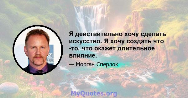 Я действительно хочу сделать искусство. Я хочу создать что -то, что окажет длительное влияние.