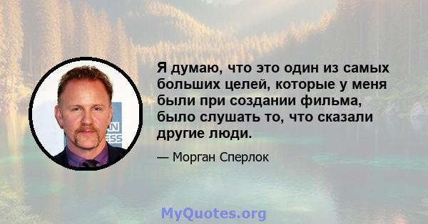 Я думаю, что это один из самых больших целей, которые у меня были при создании фильма, было слушать то, что сказали другие люди.