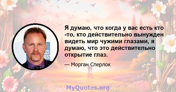 Я думаю, что когда у вас есть кто -то, кто действительно вынужден видеть мир чужими глазами, я думаю, что это действительно открытие глаз.