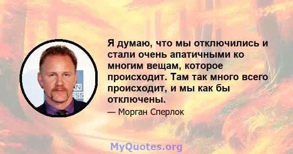 Я думаю, что мы отключились и стали очень апатичными ко многим вещам, которое происходит. Там так много всего происходит, и мы как бы отключены.