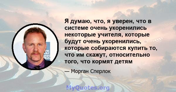 Я думаю, что, я уверен, что в системе очень укоренились некоторые учителя, которые будут очень укоренились, которые собираются купить то, что им скажут, относительно того, что кормят детям