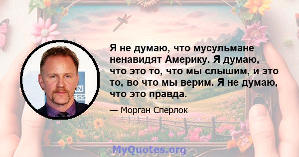 Я не думаю, что мусульмане ненавидят Америку. Я думаю, что это то, что мы слышим, и это то, во что мы верим. Я не думаю, что это правда.