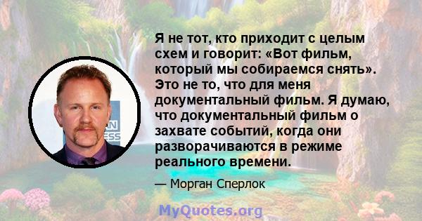 Я не тот, кто приходит с целым схем и говорит: «Вот фильм, который мы собираемся снять». Это не то, что для меня документальный фильм. Я думаю, что документальный фильм о захвате событий, когда они разворачиваются в