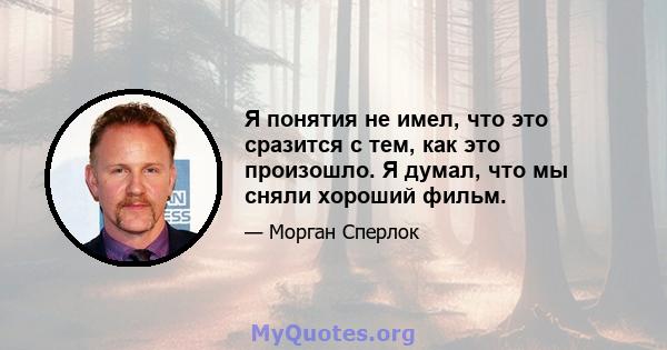 Я понятия не имел, что это сразится с тем, как это произошло. Я думал, что мы сняли хороший фильм.